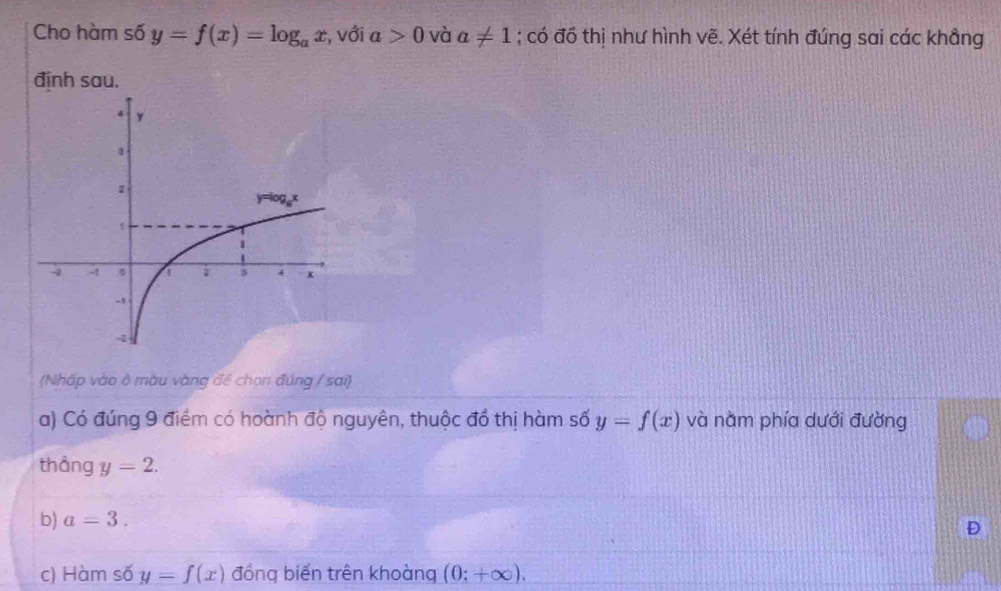 Cho hàm số y=f(x)=log _ax , với a>0 và a!= 1; có đồ thị như hình vẽ. Xét tính đúng sai các khẳng
định sau.
(Nháp vào ở màu vàng để chọn đúng / sai)
a) Có đúng 9 điểm có hoành độ nguyên, thuộc đồ thị hàm số y=f(x) và nằm phía dưới đường
thång y=2.
b) a=3.
D
c) Hàm số y=f(x) đồng biến trên khoàng (0;+∈fty ).