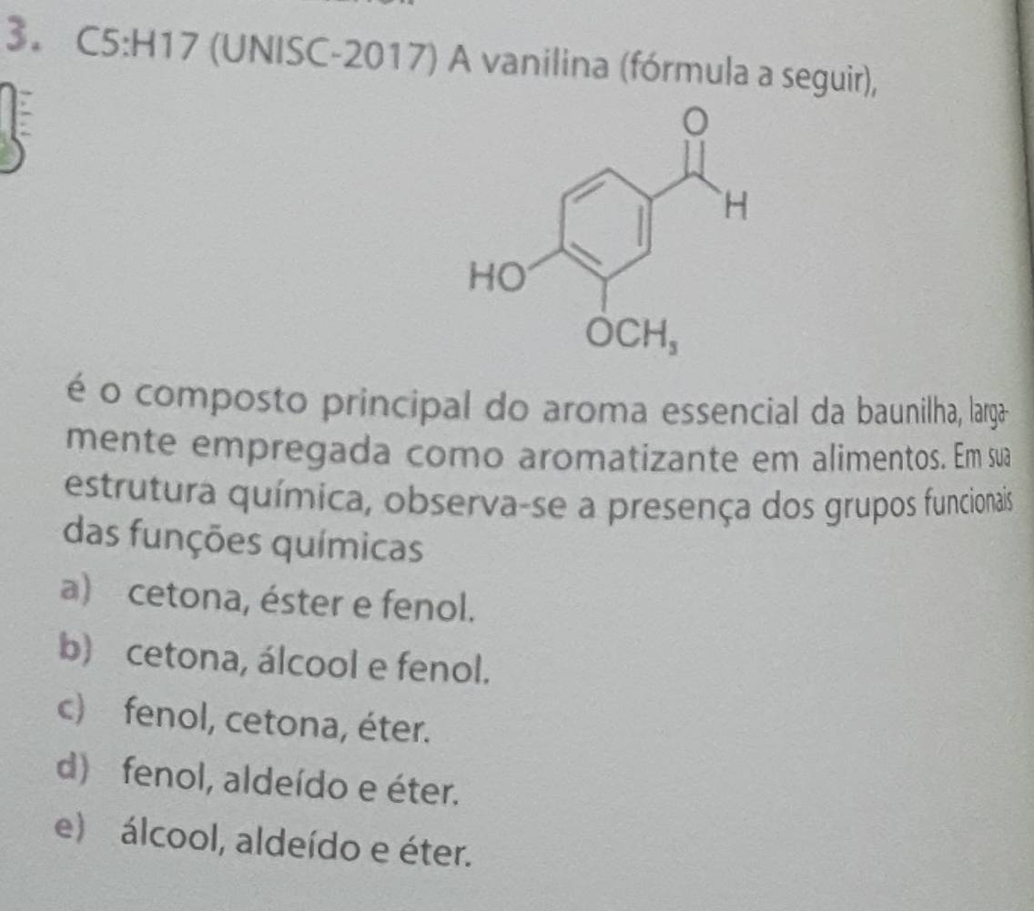 (UNISC-2017) A vanilina (fórmula a seguir),
é o composto principal do aroma essencial da baunilha, larga-
mente empregada como aromatizante em alimentos. Em sua
estrutura química, observa-se a presença dos grupos funcionais
das funções químicas
a) cetona, éster e fenol.
b) cetona, álcool e fenol.
c) fenol, cetona, éter.
d) fenol, aldeído e éter.
e) álcool, aldeído e éter.