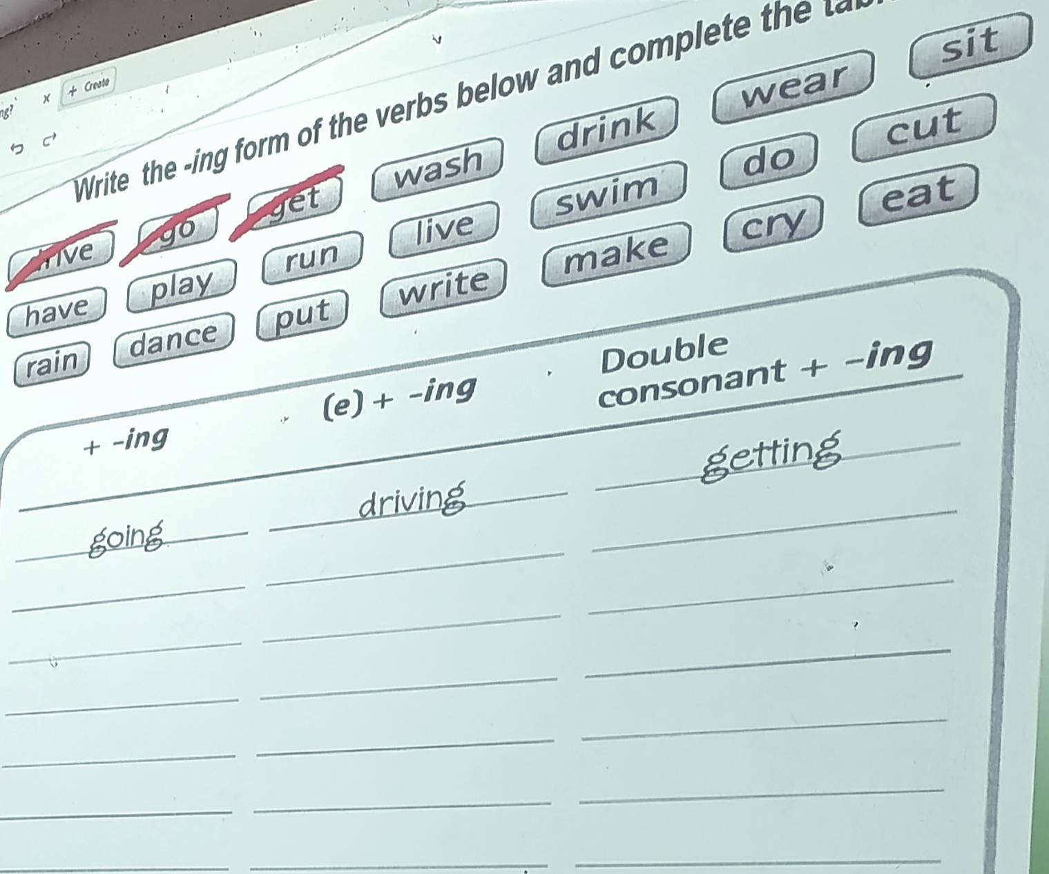 sit 
+ Cresto 
Write the ing form of the e ow and o let h 
g? x 
wear 
drink cut 
wash 
do 
get 
swim 
go live cry 
live 
run eat 
make 
put write 
have play 
rain dance 
Double 
+ -ing (e) + -ing 
consonant + -ing 
_ 
getting_ 
_ 
driving_ 
_ 
_going 
_ 
_ 
_ 
_ 
_ 
_ 
_ 
_ 
_ 
_ 
_ 
_ 
_ 
_ 
_ 
_ 
_ 
_