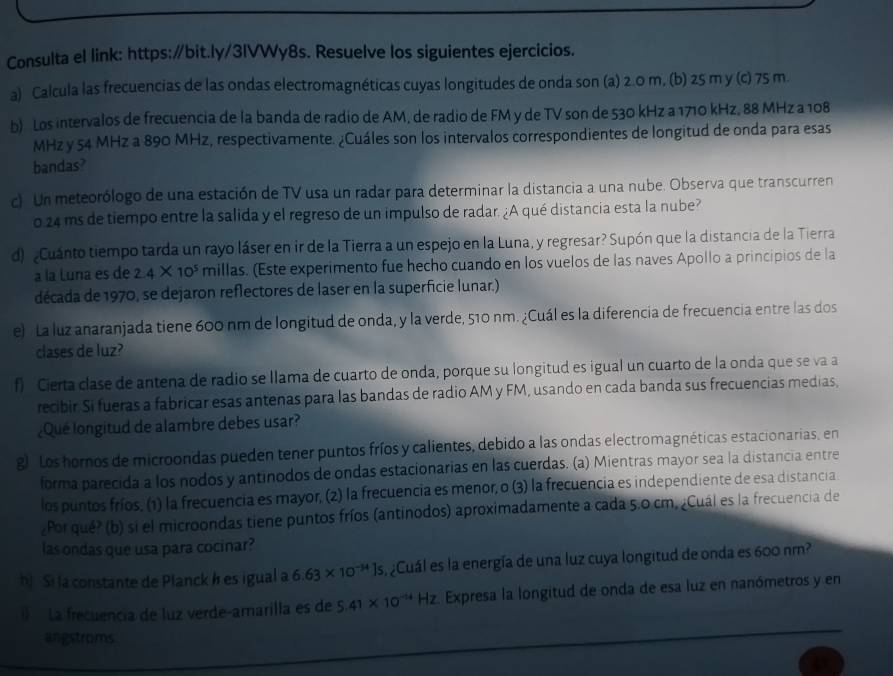 Consulta el link: https:∥bit.ly/3IVWy8s. Resuelve los siguientes ejercicios.
a) Calcula las frecuencias de las ondas electromagnéticas cuyas longitudes de onda son (a) 2.0 m, (b) 25 m y (c) 75 m.
b) Los intervalos de frecuencia de la banda de radio de AM, de radio de FM y de TV son de 530 kHz a 1710 kHz, 88 MHz a 108
MHz y 54 MHz a 890 MHz, respectivamente. ¿Cuáles son los intervalos correspondientes de longitud de onda para esas
bandas?
c) Un meteorólogo de una estación de TV usa un radar para determinar la distancia a una nube. Observa que transcurren
o 24 ms de tiempo entre la salida y el regreso de un impulso de radar. ¿A qué distancia esta la nube?
d) Cuánto tiempo tarda un rayo láser en ir de la Tierra a un espejo en la Luna, y regresar? Supón que la distancia de la Tierra
a la Luna es de 2.4* 10^5 millas. (Este experimento fue hecho cuando en los vuelos de las naves Apollo a principios de la
década de 1970, se dejaron reflectores de laser en la superficie lunar.)
e) La luz anaranjada tiene 600 nm de longitud de onda, y la verde, 510 nm. ¿Cuál es la diferencia de frecuencia entre las dos
clases de luz?
f) Cierta clase de antena de radio se llama de cuarto de onda, porque su longitud es igual un cuarto de la onda que se va a
recibir Si fueras a fabricar esas antenas para las bandas de radio AM y FM, usando en cada banda sus frecuencias medias,
¿Qué longitud de alambre debes usar?
gr Los horos de microondas pueden tener puntos fríos y calientes, debido a las ondas electromagnéticas estacionarias, en
forma parecida a los nodos y antinodos de ondas estacionarias en las cuerdas. (a) Mientras mayor sea la distancia entre
los puntos fríos, (1) la frecuencia es mayor, (2) la frecuencia es menor, o (3) la frecuencia es independiente de esa distancia
¿Por qué? (b) si el microondas tiene puntos fríos (antinodos) aproximadamente a cada 5.0 cm. ¿Cuál es la frecuencia de
las ondas que usa para cocinar?
bị Si la constante de Planck h es igual a 6.63* 10^(-34)Js Cuál es la energía de una luz cuya longitud de onda es 600 nm?
)  La frecuencia de luz verde-amarilla es de 5.41* 10^(-14)Hz Expresa la longitud de onda de esa luz en nanómetros y en
angstroms