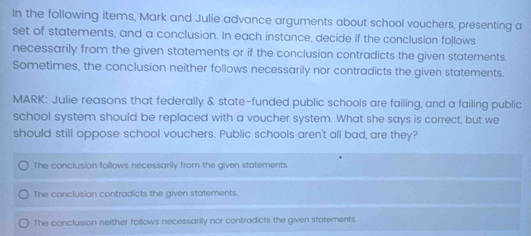 In the following items, Mark and Julie advance arguments about school vouchers, presenting a
set of statements, and a conclusion. In each instance, decide if the conclusion follows
necessarily from the given statements or if the conclusion contradicts the given statements.
Sometimes, the conclusion neither follows necessarily nor contradicts the given statements.
MARK: Julie reasons that federally & state-funded public schools are failing, and a failing public
school system should be replaced with a voucher system. What she says is correct, but we
should still oppose school vouchers. Public schools aren't all bad, are they?
The conclusion follows necessarily from the given statements.
The conclusion contradicts the given statements.
The conclusion neither follows necessarily nor contradicts the given statements.