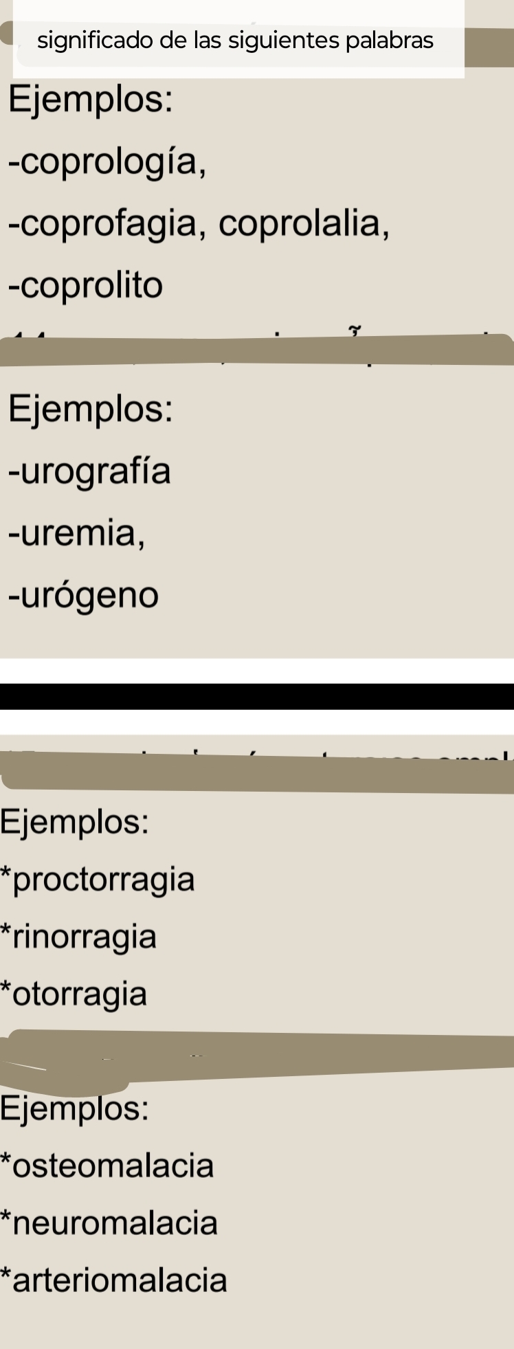 significado de las siguientes palabras 
Ejemplos: 
-coprología, 
-coprofagia, coprolalia, 
-coprolito 
Ejemplos: 
-urografía 
-uremia, 
-urógeno 
Ejemplos: 
*proctorragia 
*rinorragia 
*otorragia 
Ejemplos: 
*osteomalacia 
*neuromalacia 
*arteriomalacia