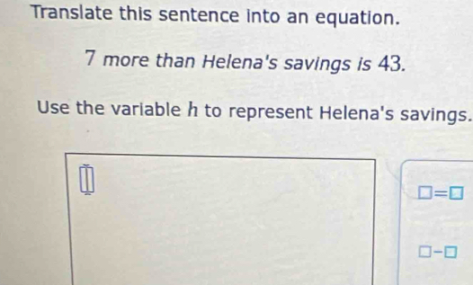 Translate this sentence into an equation.
7 more than Helena's savings is 43. 
Use the variable h to represent Helena's savings.
□ =□
□ -□