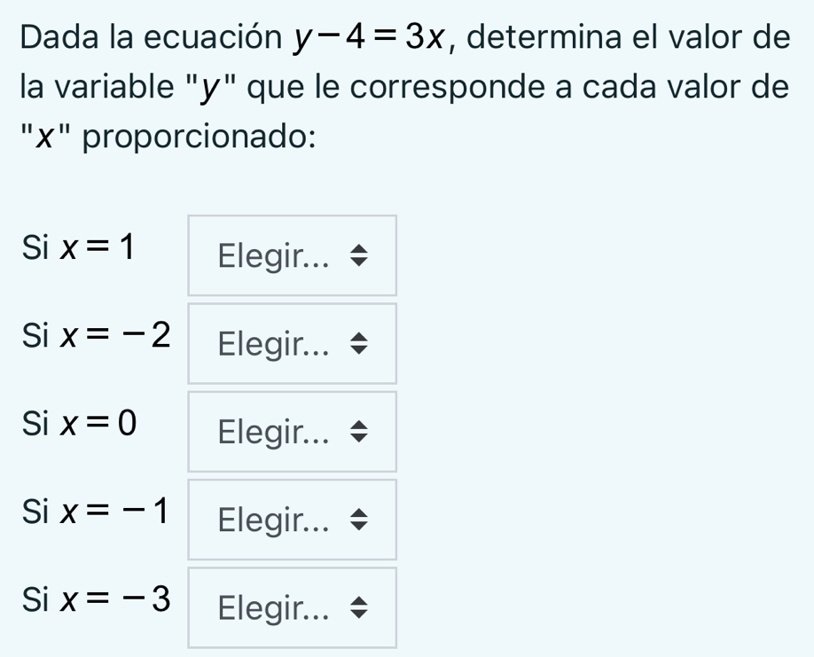 Dada la ecuación y-4=3x , determina el valor de
la variable "y" que le corresponde a cada valor de
"x" proporcionado:
Si x=1 Elegir...
Si x=-2 Elegir...
Si x=0 Elegir...
Si x=-1 Elegir...
Si x=-3 Elegir...