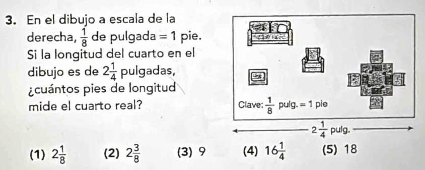 En el dibujo a escala de la
derecha,  1/8  de pulgada =1 pie.
Si la longitud del cuarto en el
dibujo es de 2 1/4  pulgadas,
¿ cuántos pies de longitud
mide el cuarto real?
(1) 2 1/8  (2) 2 3/8  (3) 9 (4) 16 1/4  (5) 18