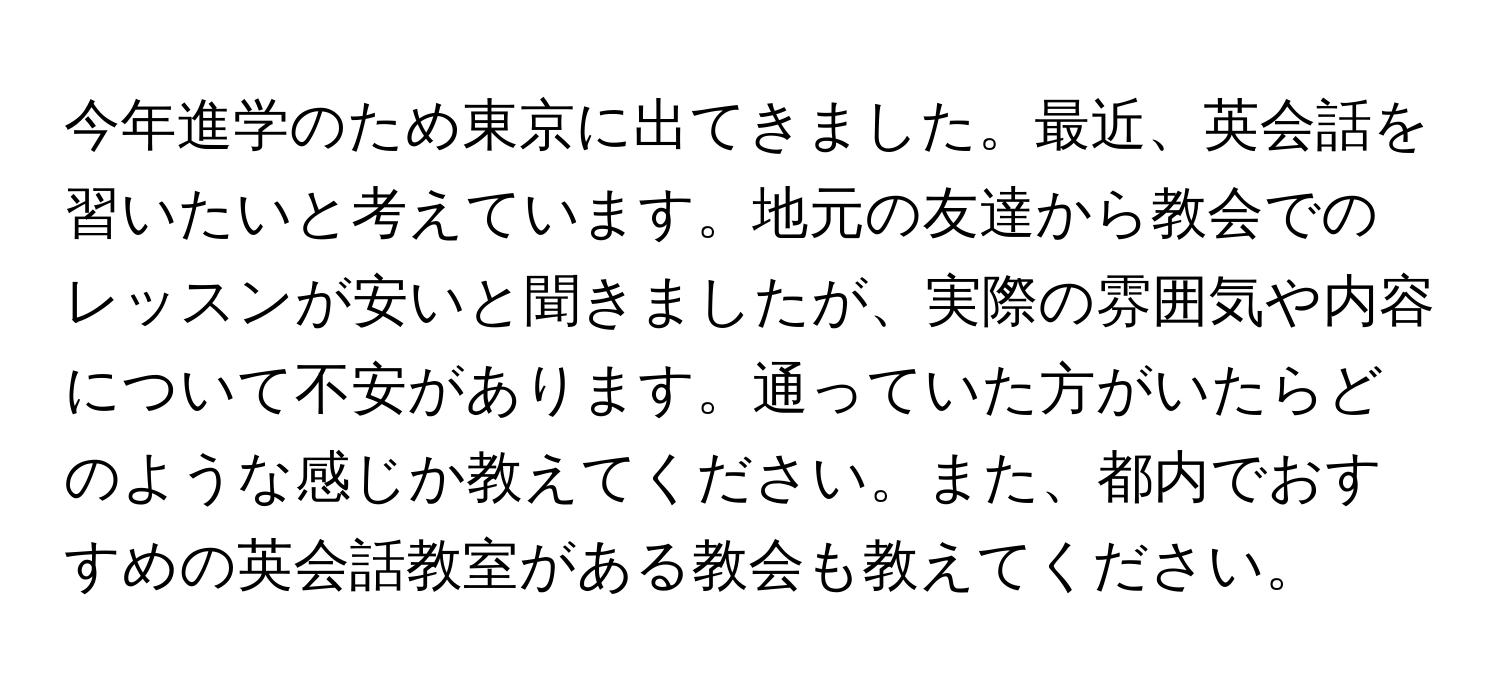 今年進学のため東京に出てきました。最近、英会話を習いたいと考えています。地元の友達から教会でのレッスンが安いと聞きましたが、実際の雰囲気や内容について不安があります。通っていた方がいたらどのような感じか教えてください。また、都内でおすすめの英会話教室がある教会も教えてください。