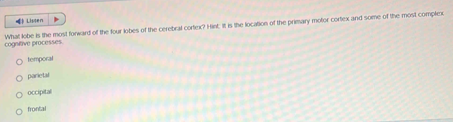 Listen
What lobe is the most forward of the four lobes of the cerebral cortex? Hint: It is the location of the primary motor cortex and some of the most complex
cognitive processes.
temporal
parietal
occipital
frontal