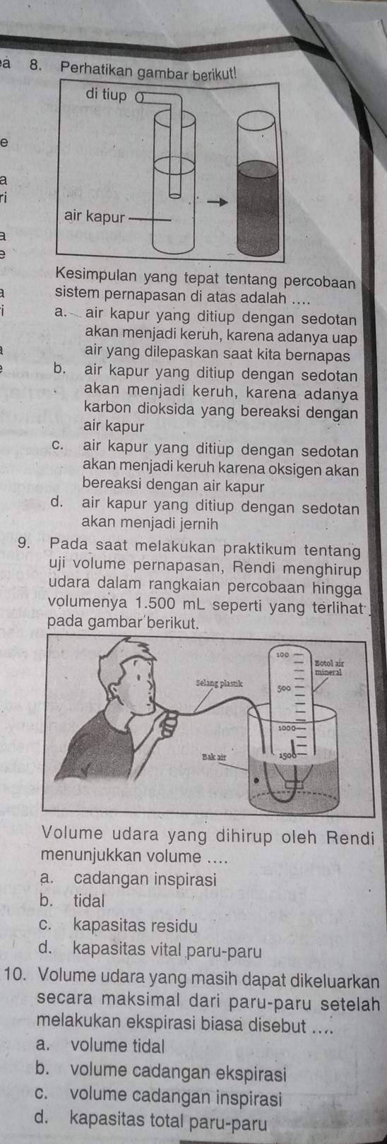 a 8. Perhatikan gambar berikut!
e
a
ri
Kesimpulan yang tepat tentang percobaan
sistem pernapasan di atas adalah ....
a. air kapur yang ditiup dengan sedotan
akan menjadi keruh, karena adanya uap
air yang dilepaskan saat kita bernapas
b. air kapur yang ditiup dengan sedotan
akan menjadi keruh, karena adanya
karbon dioksida yang bereaksi dengan
air kapur
c. air kapur yang ditiup dengan sedotan
akan menjadi keruh karena oksigen akan
bereaksi dengan air kapur
d. air kapur yang ditiup dengan sedotan
akan menjadi jernih
9. Pada saat melakukan praktikum tentang
uji volume pernapasan, Rendi menghirup
udara dalam rangkaian percobaan hingga
volumenya 1.500 mL seperti yang terlihat
pada gambar berikut.
Volume udara yang dihirup oleh Rendi
menunjukkan volume ....
a. cadangan inspirasi
b. tidal
c. kapasitas residu
d. kapasitas vital paru-paru
10. Volume udara yang masih dapat dikeluarkan
secara maksimal dari paru-paru setelah
melakukan ekspirasi biasa disebut ....
a. volume tidal
b. volume cadangan ekspirasi
c. volume cadangan inspirasi
d. kapasitas total paru-paru