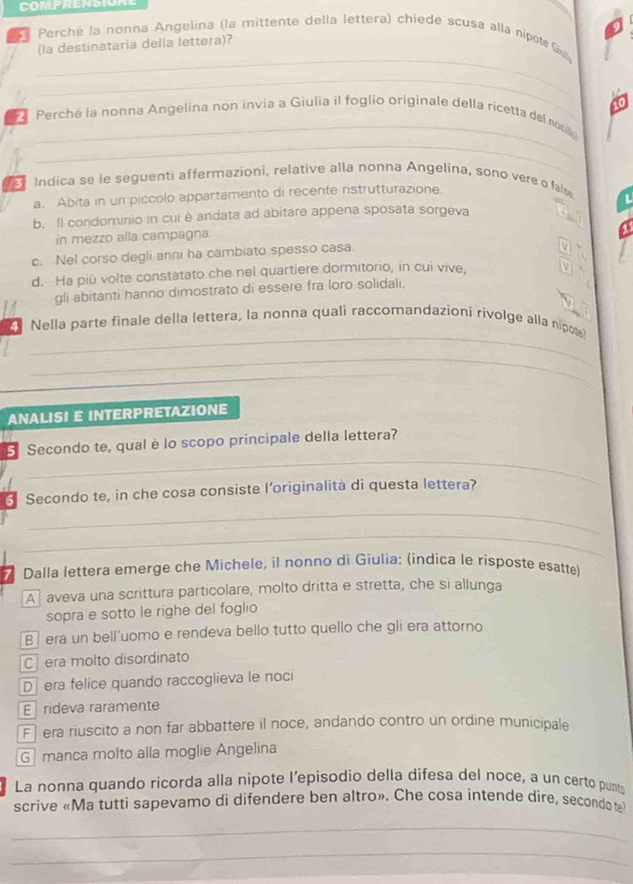 Perché la nonna Angelina (la mittente della lettera) chiede scusa alla nipot G
_
(la destinataria della lettera)?
_
_
_
2 Perché la nonna Angelina non invía a Giulia il foglio originale della ricetta del noci
3 Indica se le seguenti affermazioni, relative alla nonna Angelina, sono vere o false
a. Abita in un piccolo appartamento di recente ristrutturazione.
L
b. Il condominio in cui è andata ad abitare appena sposata sorgeva
in mezzo alla campagna.
c. Nel corso degli anni ha cambiato spesso casa.
d. Ha più volte constatato che nel quartiere dormitorio, in cui vive,

gli abitanti hanno dimostrato di essere fra loro solidali.
_
4 Nella parte finale della lettera, la nonna quali raccomandazioni rivolge alla nipot
_
ANALISI E INTERPRETAZIONE
_
5 Secondo te, qual è lo scopo principale della lettera?
6 Secondo te, in che cosa consiste l’originalità di questa lettera?
_
_
* Dalla lettera emerge che Michele, il nonno di Giulia: (indica le risposte esatte)
A] aveva una scrittura particolare, molto dritta e stretta, che si allunga
sopra e sotto le righe del foglio
B  era un bell'uomo e rendeva bello tutto quello che gli era attorno
C era molto disordinato
D  era felice quando raccoglieva le noci
E rideva raramente
F  era riuscito a non far abbattere il noce, andando contro un ordine municipale
G  manca molto alla moglie Angelina
La nonna quando ricorda alla nipote l’episodio della difesa del noce, a un certo punto
scrive «Ma tutti sapevamo di difendere ben altro». Che cosa intende dire, secondo te
_
_