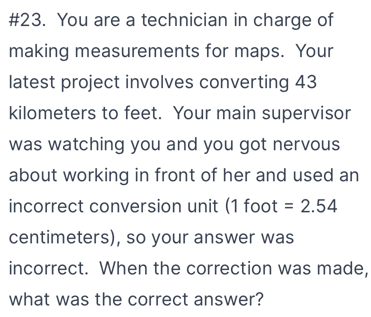 #23. You are a technician in charge of 
making measurements for maps. Your 
latest project involves converting 43
kilometers to feet. Your main supervisor 
was watching you and you got nervous 
about working in front of her and used an 
incorrect conversion unit (1 foot =2.54
centimeters), so your answer was 
incorrect. When the correction was made, 
what was the correct answer?