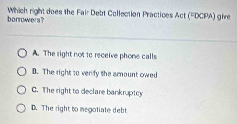 Which right does the Fair Debt Collection Practices Act (FDCPA) give
borrowers?
A. The right not to receive phone calls
B. The right to verify the amount owed
C. The right to declare bankruptcy
D. The right to negotiate debt