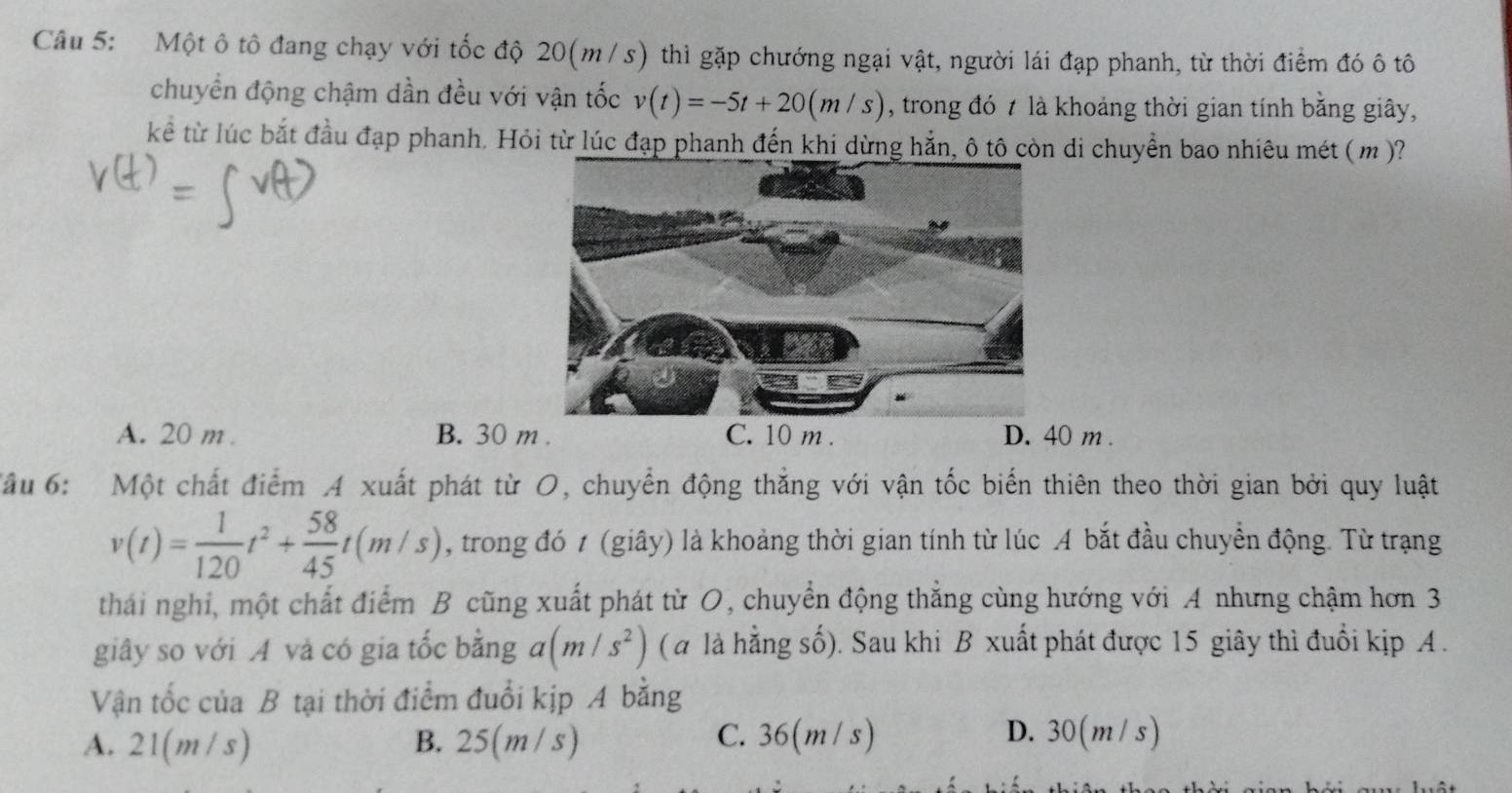 Một ô tô đang chạy với tốc độ 20(m/s) thì gặp chướng ngại vật, người lái đạp phanh, từ thời điểm đó ô tô
chuyển động chậm dần đều với vận tốc v(t)=-5t+20(m/s) , trong đó 7 là khoảng thời gian tính bằng giây,
kể từ lúc bắt đầu đạp phanh. Hỏi từ lúc đạp phanh đến khi dừng hẳn, ô tô còn di chuyển bao nhiêu mét ( m)?
A. 20 m B. 30 m. C. 10 m. D. 40 m.
âu 6: : Một chất điểm A xuất phát từ O, chuyển động thắng với vận tốc biến thiên theo thời gian bởi quy luật
v(t)= 1/120 t^2+ 58/45 t(m/s) , trong đó t (giây) là khoảng thời gian tính từ lúc A bắt đầu chuyển động. Từ trạng
thái nghi, một chất điểm B cũng xuất phát từ O, chuyển động thắng cùng hướng với A nhưng chậm hơn 3
giây so với A và có gia tốc bằng a(m/s^2) ( a là hằng số). Sau khi B xuất phát được 15 giây thì đuổi kịp A .
Vận tốc của B tại thời điểm đuổi kịp A bằng
A. 21(m/s) B. 25(m/s) C. 36(m / s) D. 30(m / s)