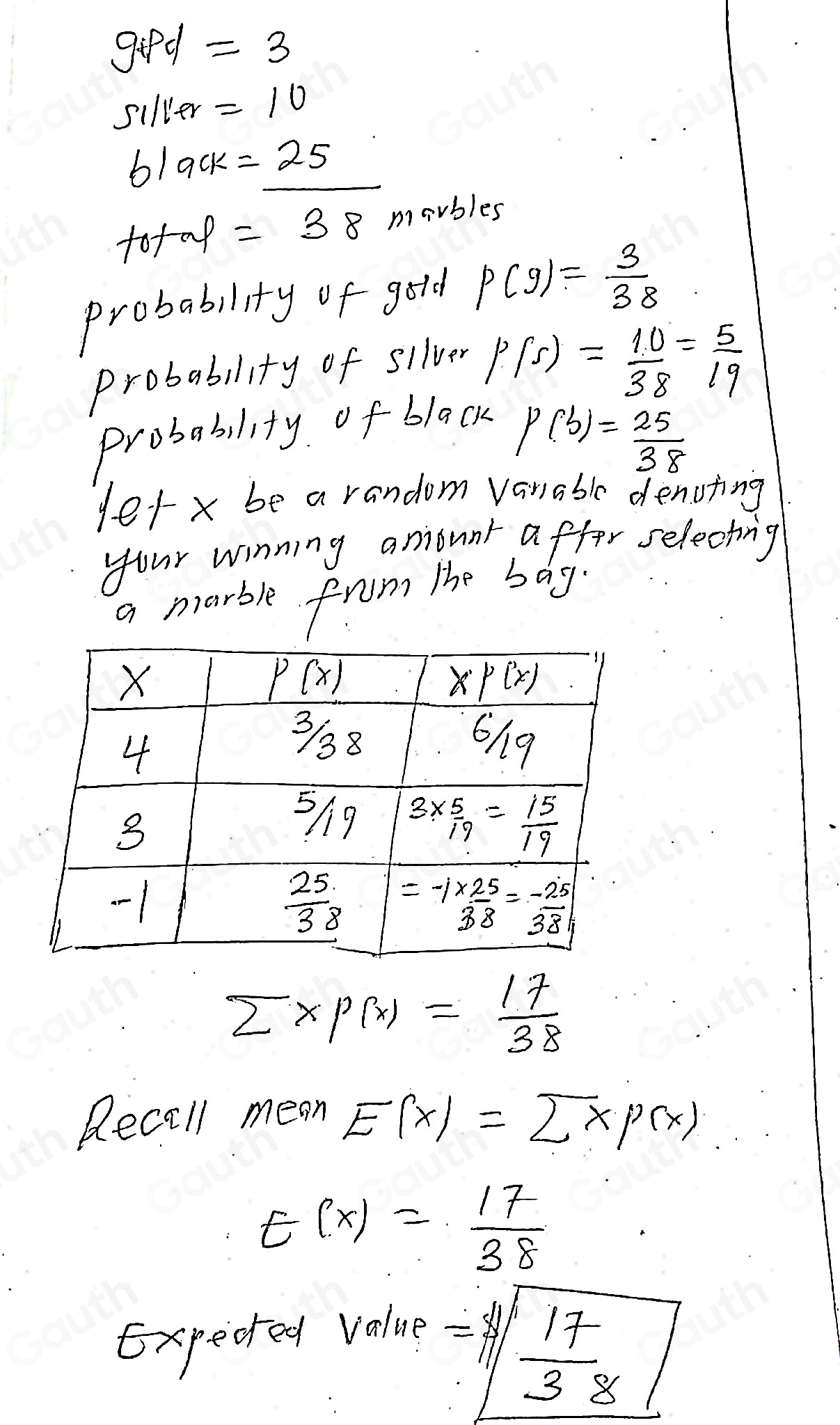 gifd =3
silver =10
black =25 x>- 1/2 
tofap =38 mavbles 
probability of gold P(9)= 3/38 
probability of sllver
P(5)= 10/38 = 5/19 
Probability of black
P(b)= 25/38 
yetx be a random vanable denoting 
your winning anount affor selecting 
a marble from the bag.
overline Z* P(x)= 17/38 
Recall mean E(x)=sumlimits xp(x)
E(X)= 17/38 
Expecred value 
=1|frac 17| 17/38 | 
Table 1: []