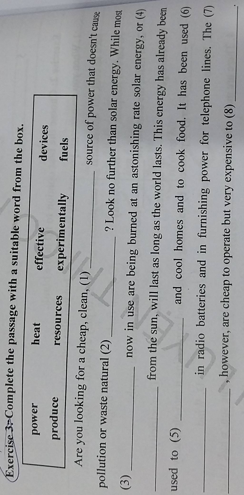 Complete the passage with a suitable word from the box.
power heat effective devices
produce resources experimentally
fuels
Are you looking for a cheap, clean, (1) source of power that doesn't cause 
pollution or waste natural (2) _? Look no further than solar energy. While most
(3) _now in use are being burned at an astonishing rate solar energy, or (4)
_from the sun, will last as long as the world lasts. This energy has already been
used to (5) _and cool homes and to cook food. It has been used (6)
_in radio batteries and in furnishing power for telephone lines. The (7)
_, however, are cheap to operate but very expensive to (8)_
.