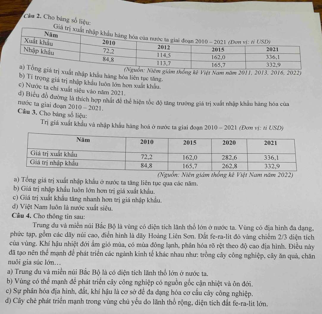 Cho bảng số liệu:
kê Việt Nam năm 2011, 2013, 2016, 2022)
ất nhập khẩu hàng hóa liên tục tăng.
b) Tỉ trọng giá trị nhập khẩu luôn lớn hơn xuất khẩu.
c) Nước ta chỉ xuất siêu vào năm 2021.
d) Biểu đồ đường là thích hợp nhất đề thể hiện tốc độ tăng trưởng giá trị xuất nhập khẩu hàng hóa của
nước ta giai đoạn 2010 - 2021.
Câu 3. Cho bảng số liệu:
Trị giá xuất khẩu và nhập khẩu hàng hoá ở nước ta giai đoạn 2010 - 2021 (Đơn vị: tỉ USD)
(Nguồn: Niên giám thống kê Việt Nam năm 2022)
a) Tổng giá trị xuất nhập khẩu ở nước ta tăng liên tục qua các năm.
b) Giá trị nhập khẩu luôn lớn hơn trị giá xuất khẩu.
c) Giá trị xuất khầu tăng nhanh hơn trị giá nhập khẩu.
d) Việt Nam luôn là nước xuất siêu.
Câu 4. Cho thông tin sau:
Trung du và miền núi Bắc Bộ là vùng có diện tích lãnh thổ lớn ở nước ta. Vùng có địa hình đa dạng,
phức tạp, gồm các dãy núi cao, điển hình là dãy Hoàng Liên Sơn. Đất fe-ra-lit đỏ vàng chiếm 2/3 diện tích
của vùng. Khí hậu nhiệt đới ẩm gió mùa, có mùa đông lạnh, phân hóa rõ rệt theo độ cao địa hình. Điều này
đã tạo nên thế mạnh để phát triển các ngành kinh tế khác nhau như: trồng cây công nghiệp, cây ăn quả, chăn
nuôi gia súc lớn...
a) Trung du và miền núi Bắc Bộ là có diện tích lãnh thổ lớn ở nước ta.
b) Vùng có thế mạnh để phát triển cây công nghiệp có nguồn gốc cận nhiệt và ôn đới.
c) Sự phân hóa địa hình, đất, khí hậu là cơ sở để đa dạng hóa cơ cấu cây công nghiệp.
d) Cây chè phát triển mạnh trong vùng chủ yếu do lãnh thổ rộng, diện tích đất fe-ra-lit lớn.