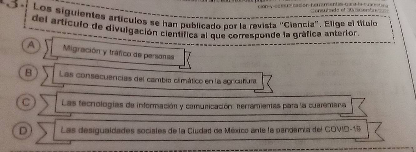 ción-y-comunicación-herramientas-para-la-cuarentena
Consultado el 30/diciembre/202
Los siguientes artículos se han publicado por la revista “Ciencia”. Elige el título
del artículo de divulgación científica al que corresponde la gráfica anterior.
A Migración y tráfico de personas
B Las consecuencias del cambio climático en la agricultura
C Las tecnologías de información y comunicación: herramientas para la cuarentena
D Las desigualdades sociales de la Ciudad de México ante la pandemia del COVID-19