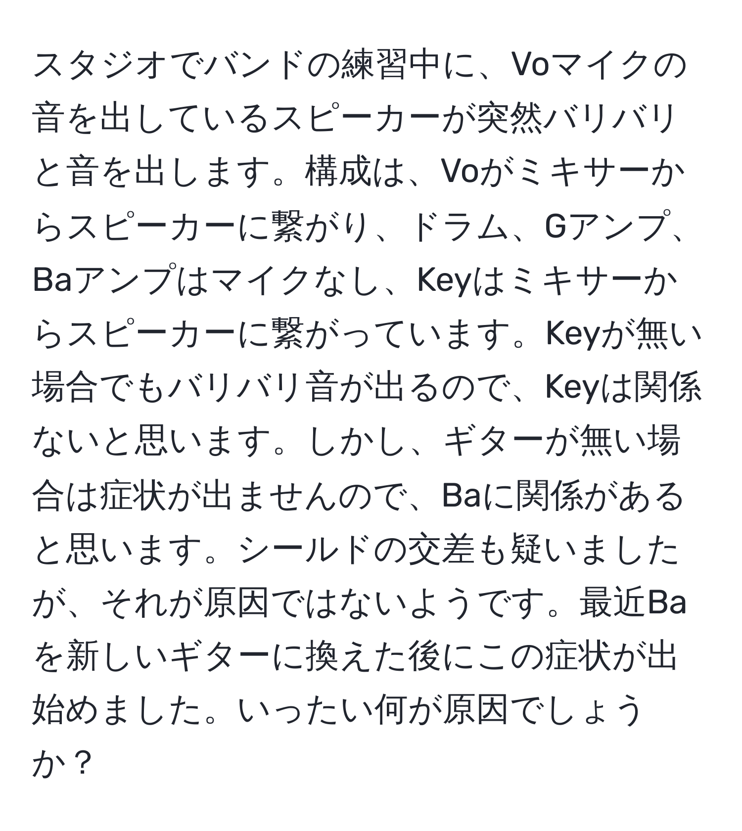 スタジオでバンドの練習中に、Voマイクの音を出しているスピーカーが突然バリバリと音を出します。構成は、Voがミキサーからスピーカーに繋がり、ドラム、Gアンプ、Baアンプはマイクなし、Keyはミキサーからスピーカーに繋がっています。Keyが無い場合でもバリバリ音が出るので、Keyは関係ないと思います。しかし、ギターが無い場合は症状が出ませんので、Baに関係があると思います。シールドの交差も疑いましたが、それが原因ではないようです。最近Baを新しいギターに換えた後にこの症状が出始めました。いったい何が原因でしょうか？