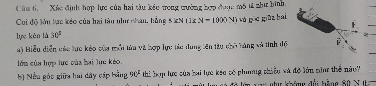 Xác định hợp lực của hai tàu kéo trong trường hợp được mô tả như hình. 
Coi độ lớn lực kéo của hai tàu như nhau, bằng 8 kN (1k N=1000N) và góc giữa hai 
lực kéo là 30°
a) Biễu diễn các lực kéo của mỗi tàu và hợp lực tác dụng lên tàu chở hàng và tính độ 
lớn của hợp lực của hai lực kéo. 
b) Nếu góc giữa hai dây cáp bằng 90° thì hợp lực của hai lực kéo có phương chiều và độ lớn như thế nào? 
xem như không đổi bằng 80 N the