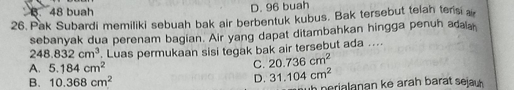 B. 48 buah
D. 96 buah
26. Pak Subardi memiliki sebuah bak air berbentuk kubus. Bak tersebut telah terisi an
sebanyak dua perenam bagian. Air yang dapat ditambahkan hingga penuh adalah
248.832cm^3. Luas permukaan sisi tegak bak air tersebut ada ....
A. 5.184cm^2
C. 20.736cm^2
B. 10.368cm^2 D. 31.104cm^2