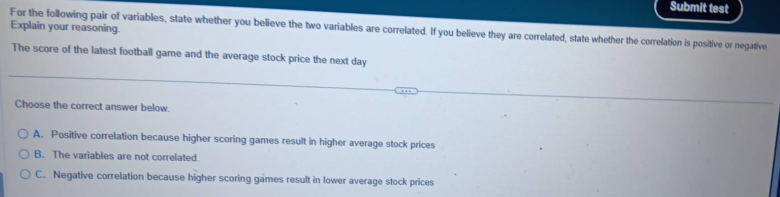 Submit test
Explain your reasoning.
For the following pair of variables, state whether you believe the two variables are correlated. If you believe they are correlated, state whether the correlation is positive or negative
The score of the latest football game and the average stock price the next day
Choose the correct answer below.
A. Positive correlation because higher scoring games result in higher average stock prices
B. The variables are not correlated.
C. Negative correlation because higher scoring games result in lower average stock prices