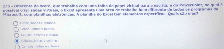 2/5 - Diferente do Word, que trabalha com uma folha de papel virtual para a escrita, e do PowerPoint, no qual é
possível criar slides virtuais, o Excel apresenta uma área de trabalho bem diferente de todos os programas da
Microsoft, com planilhas eletrônicas. A planilha do Excel tem elementos específicos. Quais são eles?
Grade, linhas e colunas.
Grade, linhas e pilatas.
Células, novelos e pilatas.
Células, linhas e colunas.
Campos, linhas e colunas.