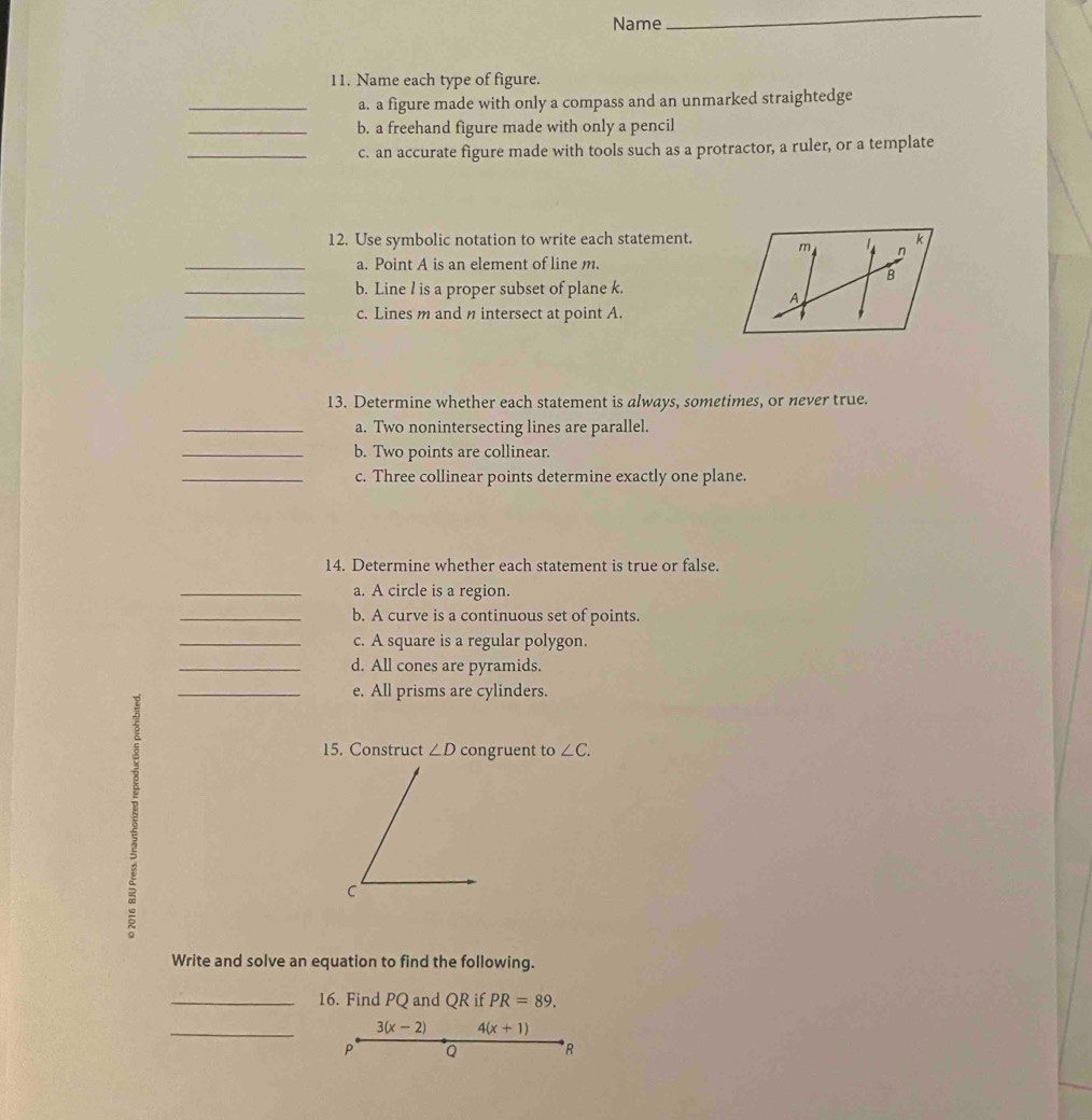 Name 
_ 
11. Name each type of figure. 
_a. a figure made with only a compass and an unmarked straightedge 
_b. a freehand figure made with only a pencil 
_c. an accurate figure made with tools such as a protractor, a ruler, or a template 
12. Use symbolic notation to write each statement. 
_a. Point A is an element of line m. 
_b. Line l is a proper subset of plane k. 
_c. Lines m and n intersect at point A. 
13. Determine whether each statement is always, sometimes, or never true. 
_a. Two nonintersecting lines are parallel. 
_b. Two points are collinear. 
_c. Three collinear points determine exactly one plane. 
14. Determine whether each statement is true or false. 
_a. A circle is a region. 
_b. A curve is a continuous set of points. 
_c. A square is a regular polygon. 
_d. All cones are pyramids. 
_e. All prisms are cylinders. 
5 
15. Construct ∠ D congruent to ∠ C. 
C 
Write and solve an equation to find the following. 
_16. Find PQ and QR if PR=89. 
_ 3(x-2) 4(x+1)
P Q R