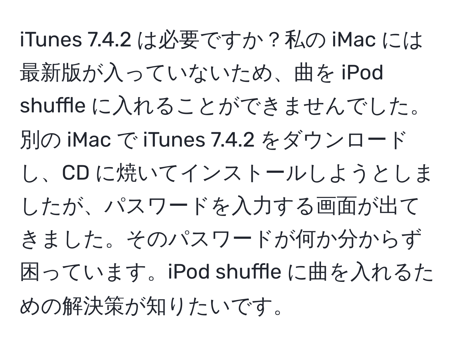 iTunes 7.4.2 は必要ですか？私の iMac には最新版が入っていないため、曲を iPod shuffle に入れることができませんでした。別の iMac で iTunes 7.4.2 をダウンロードし、CD に焼いてインストールしようとしましたが、パスワードを入力する画面が出てきました。そのパスワードが何か分からず困っています。iPod shuffle に曲を入れるための解決策が知りたいです。