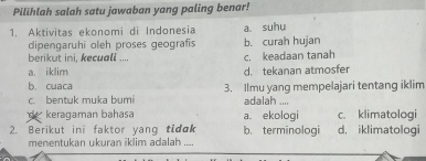 Pilihlah salah satu jawaban yang paling benar!
1. Aktivitas ekonomi di Indonesia a suhu
dipengaruhi oleh proses geografis b. curah hujan
berikut ini, kecuall .... c. keadaan tanah
a. iklim d. tekanan atmosfer
b. cuaca 3. Ilmu yang mempelajari tentang iklim
c. bentuk muka bumi adalah ....
keragaman bahasa a. ekologi c. klimatologi
2. Berikut ini faktor yang tidɑk b. terminologi d, iklimatologi
menentukan ukuran iklim adalah_