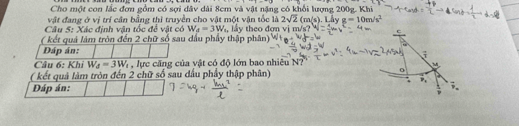 Cho một con lắc đơn gồm có sợi dâv dài 8cm và vật nặng có khối lượng 200g. Khi 
vật đang ở vị trí cân bằng thì truyền cho vật một vận tốc là 2sqrt(2)(m/s). Lấy g=10m/s^2
Câu 5: Xác định vận tốc đề vật có W_d=3W_t , lấy theo đơn vị m/s? 
( kết quả làm tròn đến 2 chữ số sau dầu phẩy thập phân) 
Đáp án: 
Câu 6: Khi W_d=3W_t , lực căng của vật có độ lớn bao nhiêu N? 
( kết quả làm tròn đến 2 chữ số sau dấu phầy thập phân) 
Đáp án: