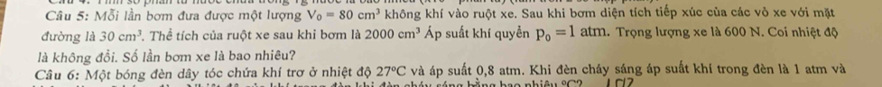 Mỗi lần bơm đưa được một lượng V_0=80cm^3 không khí vào ruột xe. Sau khi bơm diện tích tiếp xúc của các vỏ xe với mặt 
đường là 30cm^3 T. Thể tích của ruột xe sau khi bơm là 2000cm^3 Áp suất khí quyền p_0=1atm 1. Trọng lượng xe là 600 N. Coi nhiệt độ 
là không đổi. Số lần bơm xe là bao nhiêu? 
Câu 6: Một bóng đèn dây tóc chứa khí trơ ở nhiệt độ 27°C và áp suất 0, 8 atm. Khi đèn cháy sáng áp suất khí trong đèn là 1 atm và