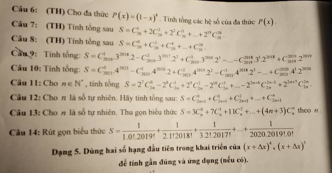 (TH) Cho đa thức P(x)=(1-x)^8. Tính tổng các hệ số của đa thức P(x).
Câu 7: (TH) Tính tổng sau S=C_(20)^1+2C_(20)^2+2^2.C_(20)^3+...+2^(19)C_(20)^(20).
Câu 8: (TH) Tính tổng sau S=C_(20)^0+C_(20)^2+C_(20)^4+...+C_(20)^(20).
Cau 9: Tính tổng: S=C_(2019)^13^(2018)· 2-C_(2019)^23^(2017)· 2^2+C_(2019)^3· 3^(2016)· 2^3-...-C_(2019)^(2018)· 3^1· 2^(2018)+C_(2019)^(2019)· 2^(2019)
Câu 10: Tính tổng: S=C_(2021)^04^(2021)-C_(2021)^1· 4^(2010)· 2+C_(2021)^2· 4^(2019)· 2^2-C_(2021)^34^(2018)· 2^3-...+C_(2021)^(2020)· 4^1· 2^(2020)
Câu 11: Cho n∈ N^* , tính tổng S=2^7C_(2n)^0-2^8C_(2n)^1+2^9C_(2n)^2-2^(10)C_(2n)^3+...-2^(2n+6)C_(2n)^(2n-1)+2^(2n+7)C_(2n)^(2n).
Câu 12: Cho n là số tự nhiên. Hãy tính tổng sau: S=C_(2n+1)^0+C_(2n+1)^1+C_(2n+1)^2+...+C_(2n+1)^n
Câu 13: Cho n là số tự nhiên. Thu gọn biểu thức S=3C_n^(0+7C_n^1+11C_n^2+...+(4n+3)C_n^n theo n
Câu 14: Rút gọn biểu thức S=frac 1)1.0!.2019!+ 1/2.1!2018! + 1/3.2!.2017! +...+ 1/2020.2019!.0! 
Dạng 5. Dùng hai số hạng đầu tiên trong khai triển của (x+△ x)^4,(x+△ x)^5
để tính gần đúng và ứng dụng (nếu có).