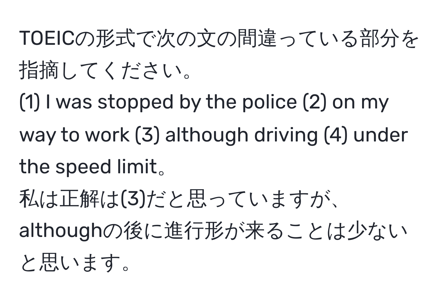 TOEICの形式で次の文の間違っている部分を指摘してください。  
(1) I was stopped by the police (2) on my way to work (3) although driving (4) under the speed limit。  
私は正解は(3)だと思っていますが、althoughの後に進行形が来ることは少ないと思います。