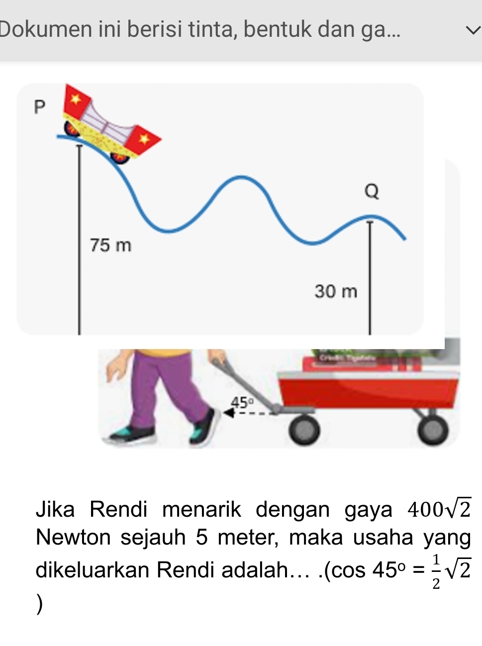 Dokumen ini berisi tinta, bentuk dan ga...
45°
Jika Rendi menarik dengan gaya 400sqrt(2)
Newton sejauh 5 meter, maka usaha yang 
dikeluarkan Rendi adalah... . (cos 45°= 1/2 sqrt(2)
)