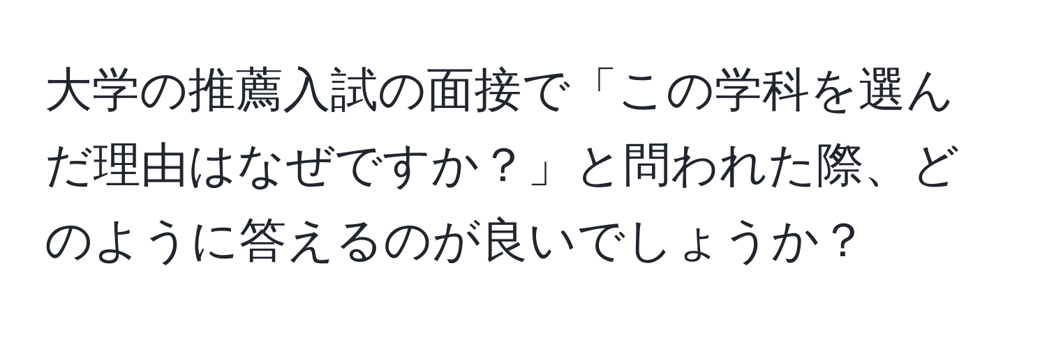 大学の推薦入試の面接で「この学科を選んだ理由はなぜですか？」と問われた際、どのように答えるのが良いでしょうか？