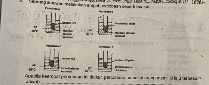 Seorang ilmuwan melakukan empat percobaan seperti berikut.
Apabila keempat percobaan ini diukur, percobaan manakah yang memiliki laju terbesar?
Jawab:_