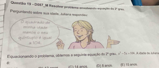 D087_M Resolver problema envolvendo equação do 2° grau .
Perguntando sobre sua idade, Juliana respondeu
Equacionando o problema, obtemos a seguinte equação do 2° grau, x^2-5x=104. A idade de Juliana
é:
C) 14 anos. (D) 8 anos. (E) 15 anos.