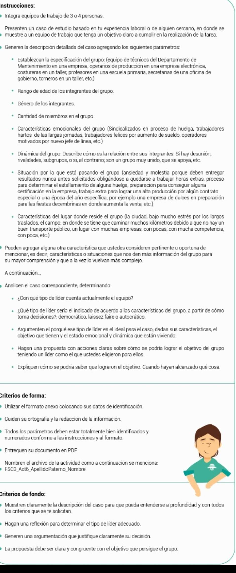 Instrucciones:
Integra equipos de trabajo de 3 o 4 personas.
Presenten un caso de estudio basado en tu experiencia laboral o de alguien cercano, en donde se
muestre a un equipo de trabajo que tenga un objetivo claro a cumplir en la realización de la tarea.
Generen la descripción detallada del caso agregando los siguientes parámetros:
Establezcan la especificación del grupo: (equipo de técnicos del Departamento de
Mantenimiento en una empresa, operarios de producción en una empresa electrónica,
costureras en un taller, profesores en una escuela primaria, secretarias de una oficina de
gobierno, torneros en un taller, etc.)
Rango de edad de los integrantes del grupo.
Género de los integrantes
Cantidad de miembros en el grupo.
Características emocionales del grupo (Sindicalizados en proceso de huelga, trabajadores
hartos de las largas jornadas, trabajadores felices por aumento de sueldo, operadores
motivados por nuevo jefe de línea, etc.
Dinámica del grupo: Describe cómo es la relación entre sus integrantes. Si hay desunión,
rivalidades, subgrupos, o si, al contrario; son un grupo muy unido, que se apoya, etc
Situación por la que está pasando el grupo (ansiedad y molestia porque deben entregar
resultados nunca antes solicitados obligándose a quedarse a trabajar horas extras, proceso
para determinar el estallamiento de alguna huelga, preparación para conseguir alguna
certificación en la empresa, trabajo extra para lograr una alta producción por algún contrato
especial o una época del año específica, por ejemplo una empresa de dulces en preparación
para las fiestas decembrinas en donde aumenta la venta, etc.)
Características del lugar donde reside el grupo (la ciudad, bajo mucho estrés por los largos
traslados, el campo; en donde se tiene que caminar muchos kilómetros debido a que no hay un
buen transporte público, un lugar con muchas empresas, con pocas, con mucha competencia,
con poca, etc.)
Pueden agregar alguna otra característica que ustedes consideren pertinente u oportuna de
mencionar, es decir; características o situaciones que nos den más información del grupo para
su mayor comprensión y que a la vez lo vuelvan más complejo.
A continuación
Analicen el caso correspondiente, determinando:
¿Con qué tipo de líder cuenta actualmente el equipo?
¿Qué tipo de líder sería el indicado de acuerdo a las características del grupo, a partir de cómo
toma decisiones?: democrático, laissez faire o autocrático.
Arqumenten el porqué ese tipo de líder es el ideal para el caso, dadas sus características, el
objetivo que tienen y el estado emocional y dinámica que están viviendo.
Hagan una propuesta con acciones claras sobre cómo se podría lograr el objetivo del grupo
teniendo un líder como el que ustedes eligieron para ellos.
Expliquen cómo se podría saber que lograron el objetivo. Cuando hayan alcanzado qué cosa.
Criterios de forma:
Utilizar el formato anexo colocando sus datos de identificación.
Cuiden su ortografía y la redacción de la información.
Todos los parámetros deben estar totalmente bien identificados y
numerados conforme a las instrucciones y al formato.
Entreguen su documento en PDF
Nombren el archivo de la actividad como a continuación se menciona:
FSC3_Act6_ApellidoPaterno_Nombre
Criterios de fondo:
Muestren claramente la descripción del caso para que pueda entenderse a profundidad y con todos
los criterios que se te solicitan.
Hagan una reflexión para determinar el tipo de líder adecuado.
Generen una argumentación que justifique claramente su decisión
La propuesta debe ser clara y congruente con el objetivo que persigue el grupo.