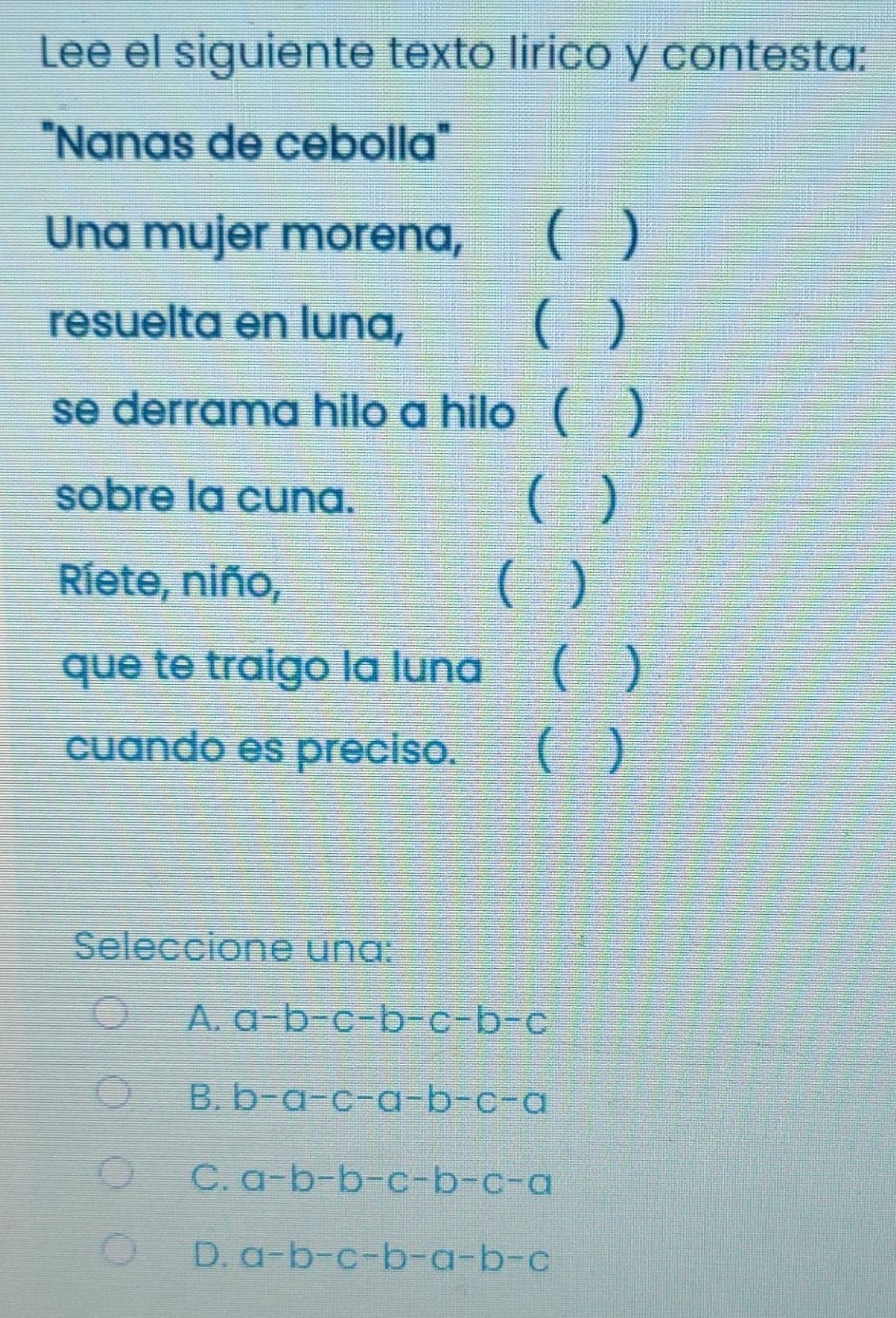 Lee el siguiente texto lirico y contesta:
"Nanas de cebolla"
Una mujer morena, ( )
resuelta en luna, )
se derrama hilo a hilo( )
sobre la cuna. ( )
Ríete, niño, ( )
que te traigo la luna  )
cuando es preciso. (
Seleccione una:
A. a-b-c-b-c-b-c
B. b-a-c-a-b-c-a
C. a-b-b-c-b-c-a
D. a-b-c-b-a-b-c