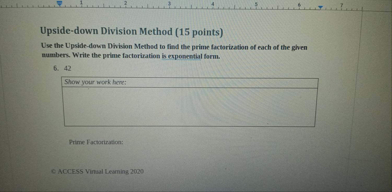 2
3
6
7
Upside-down Division Method (15 points) 
Use the Upside-down Division Method to find the prime factorization of each of the given 
numbers. Write the prime factorization is exponential form.
6. 42
Prime Factorization: 
ACCESS Virtual Learning 2020