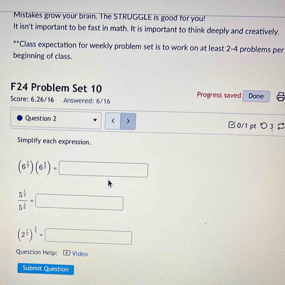 Mistakes grow your brain. The STRUGGLE is good for you! 
It isn't important to be fast in math. It is important to think deeply and creatively. 
**Class expectation for weekly problem set is to work on at least 2 -4 problems per 
beginning of class. 
F24 Problem Set 10 
Progress saved Done 
Score: 6.26/16 Answered: 6/16 
Question 2 < > 2 
0/1 pt つ 3 
Simplify each expression.
(6^(frac 5)7)(6^(frac 4)3)= □ □
frac 5^(frac 1)35^(frac 1)6=□
(2^(frac 1)3)^ 1/4 =□
Question Help: Video 
Submit Question