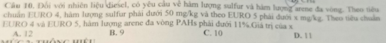 Cầu 10. Đối với nhiên liệu diesel, có yêu cầu về hàm lượng sulfur và hàm lượng arene đa vòng. Theo tiêu
chuẩn EURO 4, hàm lượng sulfur phải dưới 50 mg/kg và theo EURO 5 phải dưới x mg/kg. Theo tiêu chuẩn
EURO 4 và EURO 5, hàm lượng arene đa vòng PAHs phải dưới 11%.Giá trị của x
A. 12 B. 9 C. 10 D. 1 1