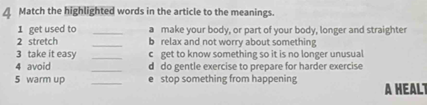 △ Match the highlighted words in the article to the meanings. 
1 get used to _a make your body, or part of your body, longer and straighter 
2 stretch _b relax and not worry about something 
3 take it easy _c get to know something so it is no longer unusual 
4 avoid _d do gentle exercise to prepare for harder exercise 
5 warm up _e stop something from happening 
A HEALT