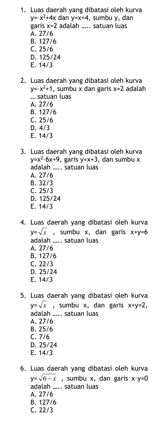 Luas daerah yang dibatasi oleh kurva
y=-x^2+4x dan y=x+4 , sumbu y, dan
garis x=2 adalah ..... satuan luas
A. 27/6
B. 127/6
C. 25/6
D. 125/24
E. 14/3
2. Luas daerah yang dibatasi oleh kurva
y=-x^2+1 , sumbu x dan garis x=2 adalah
... satuan luas
A. 27/6
B. 127/6
C. 25/6
D. 4/3
E. 14/3
3. Luas daerah yang dibatasi oleh kurva
y=x^2-6x+9 , garis y=x+3 , dan sumbu x
adalah ..... satuan luas
A. 27/6
B. 32/3
C. 25/3
D. 125/24
E. 14/3
4. Luas daerah yang dibatasi oleh kurva
y=sqrt(x) , sumbu x, dan garis x+y=6
adalah ..... satuan luas
A. 27/6
B. 127/6
C. 22/3
D. 25/24
E. 14/3
5. Luas daerah yang dibatasi oleh kurva
y=sqrt(x) ,sumbu x, dan garis x+y=2, 
adalah ..... satuan luas
A. 27/6
B. 25/6
C. 7/6
D. 25/24
E. 14/3
6. Luas daerah yang dibatasi oleh kurva
y=sqrt(6-x) , sumbu x, dan garis x-y=0
adalah ..... satuan luas
A. 27/6
B. 127/6
C. 22/3