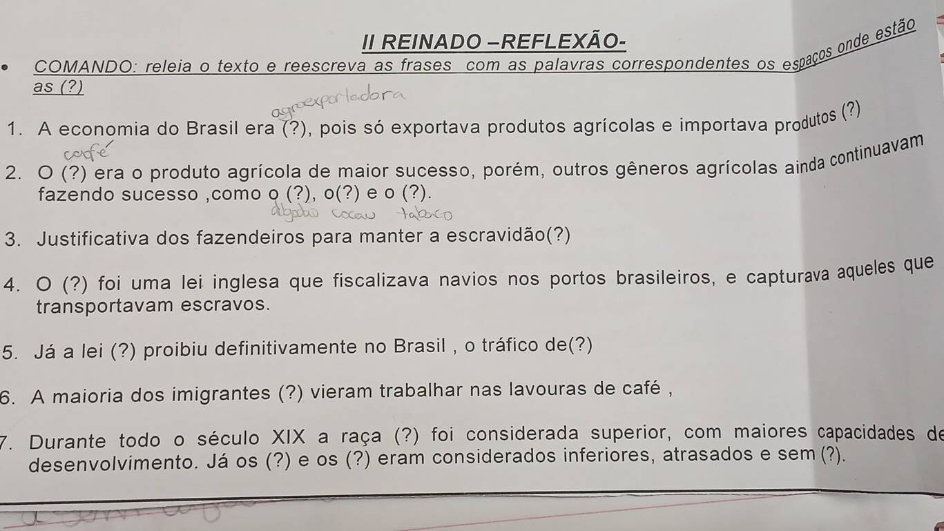 II REINADO -REFLEXÃO- 
COMANDO: releia o texto e reescreva as frases com as palavras correspondentes os espaços onde estão 
as (?) 
1. A economia do Brasil era (?), pois só exportava produtos agrícolas e importava produtos (?) 
2. O (?) era o produto agrícola de maior sucesso, porém, outros gêneros agrícolas ainda continuavam 
fazendo sucesso ,como o (?),o(?) e o(?). 
3. Justificativa dos fazendeiros para manter a escravidão(?) 
4. O (?) foi uma lei inglesa que fiscalizava navios nos portos brasileiros, e capturava aqueles que 
transportavam escravos. 
5. Já a lei (?) proibiu definitivamente no Brasil , o tráfico de(?) 
6. A maioria dos imigrantes (?) vieram trabalhar nas lavouras de café , 
7. Durante todo o século XIX a raça (?) foi considerada superior, com maiores capacidades de 
desenvolvimento. Já os (?) e os (?) eram considerados inferiores, atrasados e sem (? ?).