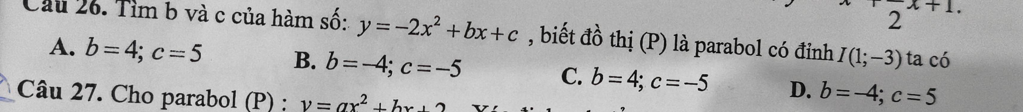 2 x+1
Cầu 26. Tìm b và c của hàm số: y=-2x^2+bx+c , biết đồ thị (P) là parabol có đỉnh I(1;-3) ta có
A. b=4; c=5
B. b=-4; c=-5 C. b=4; c=-5 D. b=-4; c=5
Câu 27. Cho parabol (P) ; v=ax^2+bx+2