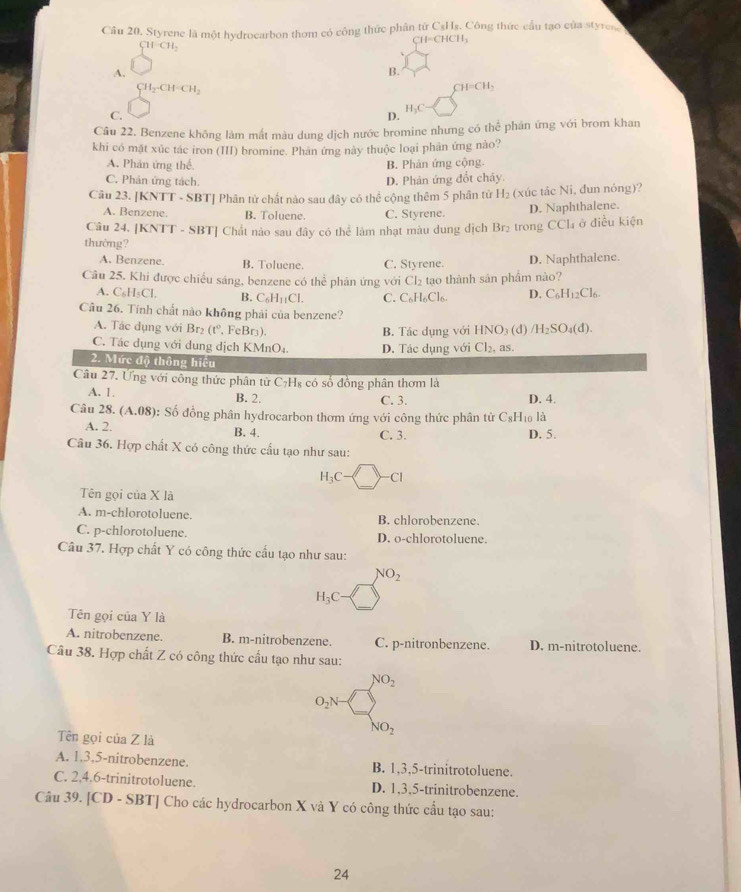 Styrene là một hydrocarbon thơm có công thức phân từ CsHs. Công thức cầu tạo của styren
CH=CHCH_3
CH-CH_2
A.
B.
CH_2· CH=CH_2
CH=CH_2
C.
D.
H_3C
Cầu 22. Benzene không làm mất màu dung dịch nước bromine nhưng có thể phân ứng với brom khan
khi có mặt xúc tác iron (III) bromine. Phản ứng này thuộc loại phân ứng nào?
A. Phản ứng thế. B. Phân ứng cộng.
C. Phân ứng tách. D. Phản ứng đốt chảy.
Câu 23. [KNTT - SBT] Phân tử chất nào sau dây có thể cộng thêm 5 phân tử H_2 (xúc tác Ni, đun nóng)?
A. Benzene. B. Toluene C. Styrene. D. Naphthalene.
Câu 24, [KNTT - SBT] Chất nào sau đây có thể làm nhạt màu dung dịch Br₂ trong CCl₄ ở điều kiện
thường?
A. Benzene, B. Toluene. C. Styrene. D. Naphthalene.
Câu 25. Khi được chiếu sáng, benzene có thể phân ứng với CI_2 tạo thành sản phẩm nào?
A. C_6H_5Cl. B. C_6H_11Cl. C. C_6H_6Cl_6. D. C_6H_12Cl_6.
Câu 26. Tính chất nào không phải của benzene? (d) /H_2SO_4(d).
A. Tác dụng với Br_2(t° , FeBr3). HNO_3
B. Tác dụng với
C. Tác dụng với dung dịch KN ln C D. Tác dụng với Cl_2, as.
2. Mức độ thông hiệu
Câu 27. Ứng với công thức phân từ ( C_7H_8 só số đồng phân thơm là
A. 1. B. 2. C. 3. D. 4.
Câu 28. (A.08) 0: Số đồng phân hydrocarbon thơm ứng với công thức phân từ C_8H_10 là
A. 2. B. 4. C. 3. D. 5.
Câu 36. Hợp chất X có công thức cấu tạo như sau:
H_3C- Cl
Tên gọi của X là
A. m-chlorotoluene. B. chlorobenzene.
C. p-chlorotoluene. D. o-chlorotoluene.
Câu 37. Hợp chất Y có công thức cấu tạo như sau:
NO_2
H_3C
Tên gọi của Y là
A. nitrobenzene. B. m-nitrobenzene. C. p-nitronbenzene. D. m-nitrotoluene.
Câu 38. Hợp chất Z có công thức cấu tạo như sau:
NO_2
O_2N
NO_2
Tên gọi của Z là
A. 1.3,5-nitrobenzene. B. 1,3,5-trinitrotoluene.
C. 2.4.6-trinitrotoluene. D. 1,3,5-trinitrobenzene.
Câu 39. [CD - SBT] Cho các hydrocarbon X và Y có công thức cầu tạo sau:
24
