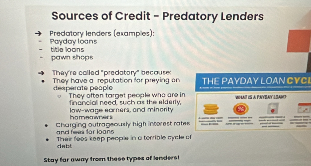 Sources of Credit - Predatory Lenders 
Predatory lenders (examples): 
Payday loans 
title loans 
pawn shops 
They're called "predatory" because: 
They have a reputation for preying on THE PAYDAY LOAN CYCI 
desperate people 
They often target people who are in WHAT IS A PAYDAY LOAN? 
financial need, such as the elderly, 
low-wage earners, and minority 
homeowners A saa day ca _ 
__ 
Charging outrageously high interest rates lly Tom ma = omienty Polgh _ o 
and fees for loans 
Their fees keep people in a terrible cycle of 
debt 
Stay far away from these types of lenders!