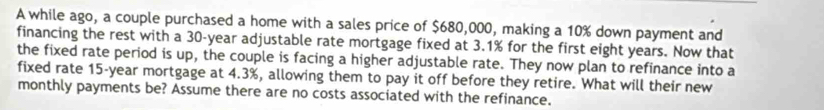 A while ago, a couple purchased a home with a sales price of $680,000, making a 10% down payment and 
financing the rest with a 30-year adjustable rate mortgage fixed at 3.1% for the first eight years. Now that 
the fixed rate period is up, the couple is facing a higher adjustable rate. They now plan to refinance into a 
fixed rate 15-year mortgage at 4.3%, allowing them to pay it off before they retire. What will their new 
monthly payments be? Assume there are no costs associated with the refinance.