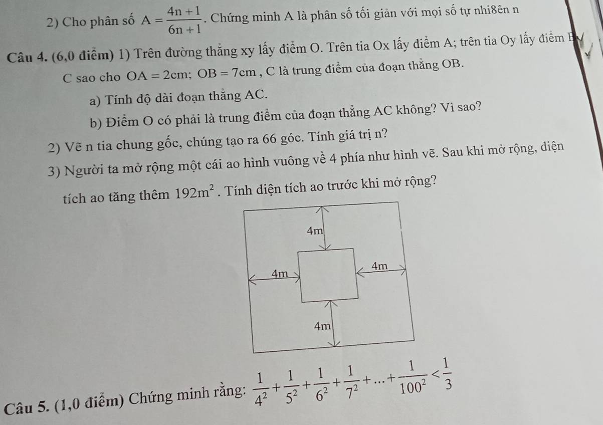 Cho phân số A= (4n+1)/6n+1 . Chứng minh A là phân số tối giản với mọi số tự nhi8ên n 
Câu 4. (6,0 điểm) 1) Trên đường thắng xy lấy điểm O. Trên tia Ox lấy điểm A; trên tia Oy lấy điểm B 
C sao cho OA=2cm; OB=7cm , C là trung điểm của đoạn thắng OB. 
a) Tính độ dài đoạn thẳng AC. 
b) Điểm O có phải là trung điểm của đoạn thẳng AC không? Vì sao? 
2) Vẽ n tia chung gốc, chúng tạo ra 66 góc. Tính giá trị n? 
3) Người ta mở rộng một cái ao hình vuông về 4 phía như hình vẽ. Sau khi mở rộng, diện 
tích ao tăng thêm 192m^2. Tính diện tích ao trước khi mở rộng? 
Câu 5. (1,0 điểm) Chứng minh rằng:  1/4^2 + 1/5^2 + 1/6^2 + 1/7^2 +...+ 1/100^2 