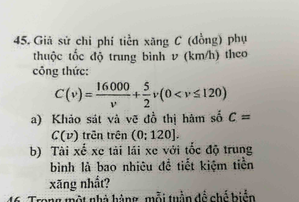 Giả sử chi phí tiền xãng C (đồng) phụ 
thuộc tốc độ trung bình v (km/h) theo 
công thức:
C(v)= 16000/v + 5/2 v(0
a) Khảo sát và vẽ đồ thị hàm số c=
C(v) trên trên (0;120]. 
b) Tài xế xe tải lái xe với tốc độ trung 
bình là bao nhiêu đề tiết kiệm tiền 
xãng nhất? 
Trong một nhà hàng, mỗi tuần đề chế hiện